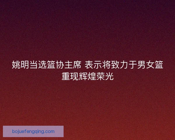 姚明当选篮协主席 表示将致力于男女篮重现辉煌荣光