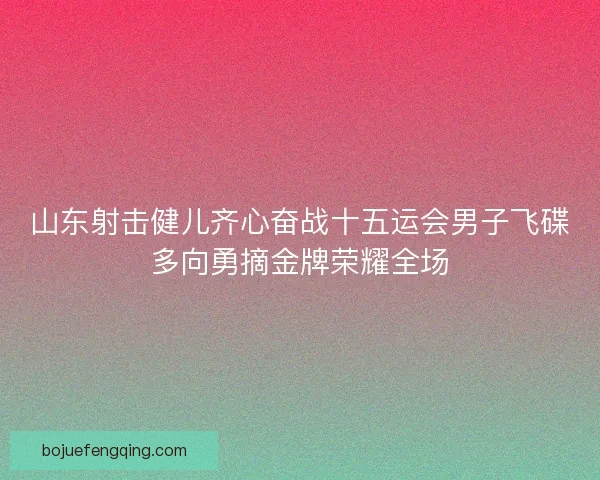 山东射击健儿齐心奋战十五运会男子飞碟多向勇摘金牌荣耀全场