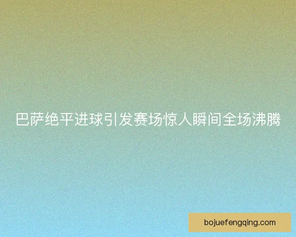 巴萨绝平进球引发赛场惊人瞬间全场沸腾