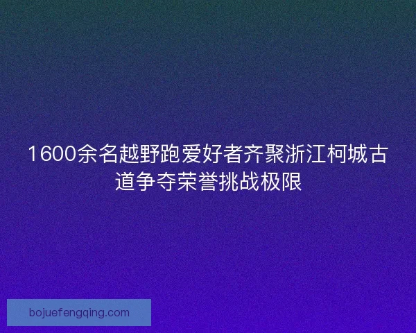 1600余名越野跑爱好者齐聚浙江柯城古道争夺荣誉挑战极限