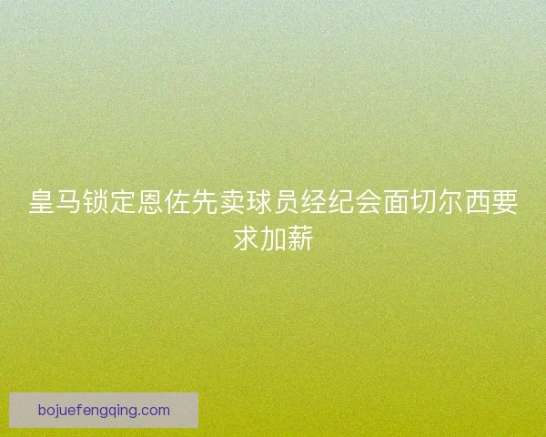 皇马锁定恩佐先卖球员经纪会面切尔西要求加薪