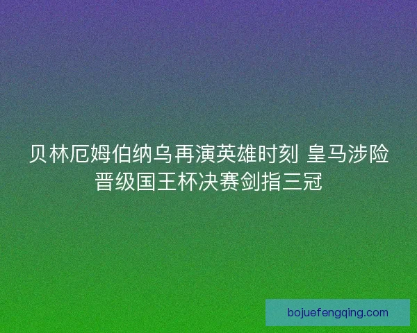贝林厄姆伯纳乌再演英雄时刻 皇马涉险晋级国王杯决赛剑指三冠